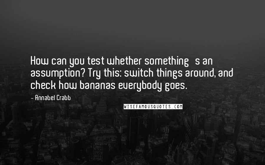 Annabel Crabb Quotes: How can you test whether something's an assumption? Try this: switch things around, and check how bananas everybody goes.