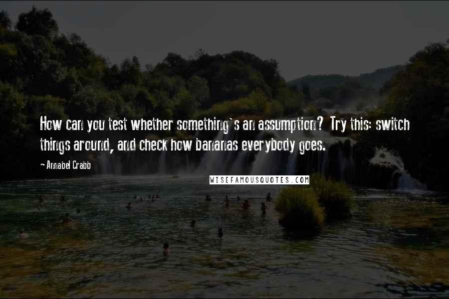 Annabel Crabb Quotes: How can you test whether something's an assumption? Try this: switch things around, and check how bananas everybody goes.