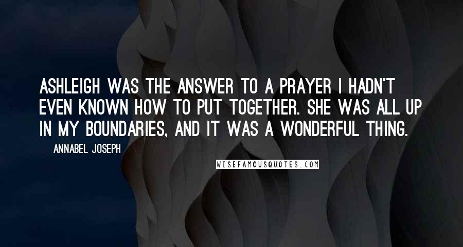 Annabel Joseph Quotes: Ashleigh was the answer to a prayer I hadn't even known how to put together. She was all up in my boundaries, and it was a wonderful thing.