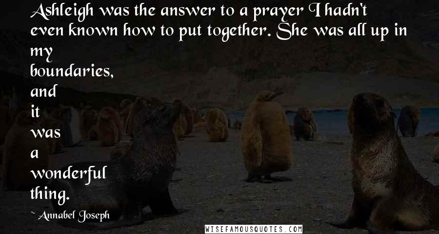 Annabel Joseph Quotes: Ashleigh was the answer to a prayer I hadn't even known how to put together. She was all up in my boundaries, and it was a wonderful thing.