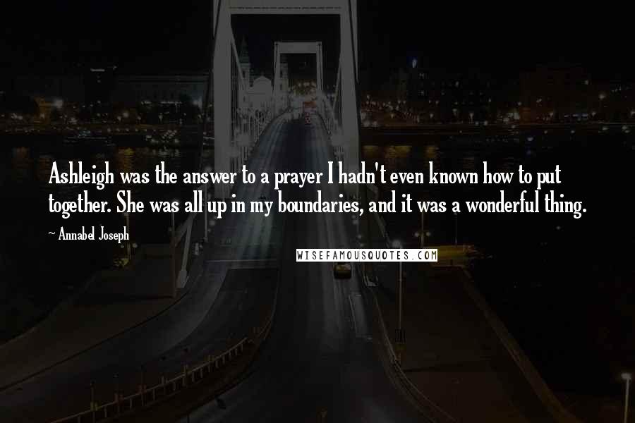 Annabel Joseph Quotes: Ashleigh was the answer to a prayer I hadn't even known how to put together. She was all up in my boundaries, and it was a wonderful thing.