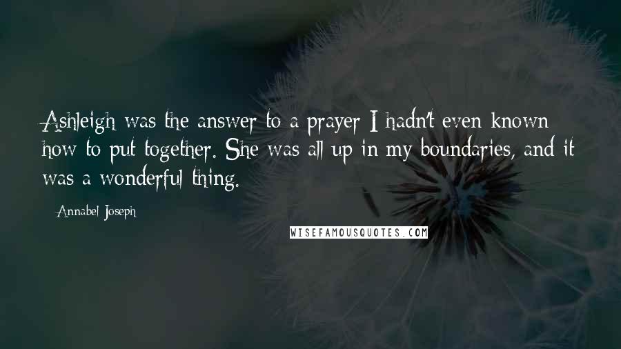 Annabel Joseph Quotes: Ashleigh was the answer to a prayer I hadn't even known how to put together. She was all up in my boundaries, and it was a wonderful thing.