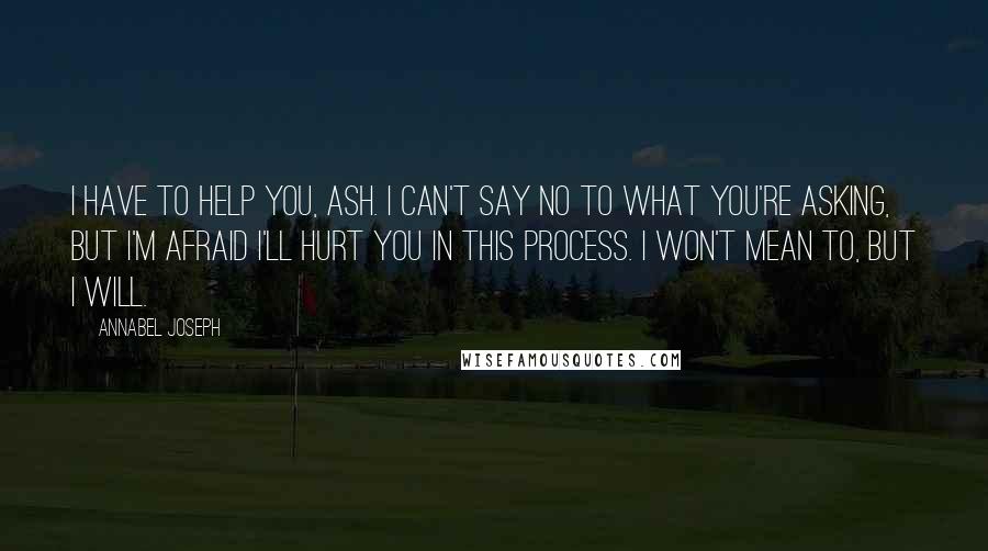 Annabel Joseph Quotes: I have to help you, Ash. I can't say no to what you're asking, but I'm afraid I'll hurt you in this process. I won't mean to, but I will.