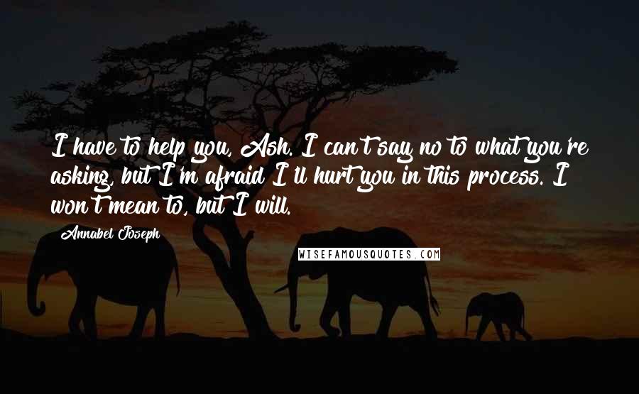 Annabel Joseph Quotes: I have to help you, Ash. I can't say no to what you're asking, but I'm afraid I'll hurt you in this process. I won't mean to, but I will.