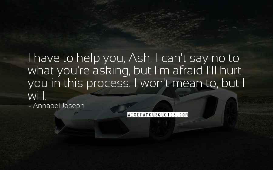 Annabel Joseph Quotes: I have to help you, Ash. I can't say no to what you're asking, but I'm afraid I'll hurt you in this process. I won't mean to, but I will.