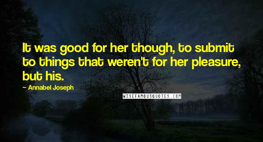 Annabel Joseph Quotes: It was good for her though, to submit to things that weren't for her pleasure, but his.