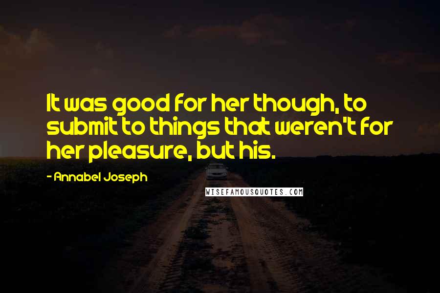 Annabel Joseph Quotes: It was good for her though, to submit to things that weren't for her pleasure, but his.