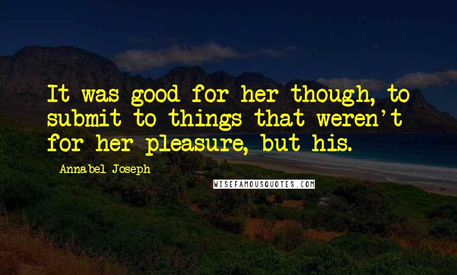 Annabel Joseph Quotes: It was good for her though, to submit to things that weren't for her pleasure, but his.