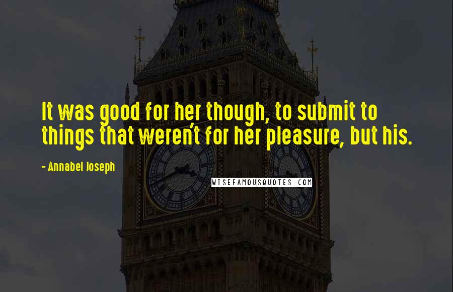 Annabel Joseph Quotes: It was good for her though, to submit to things that weren't for her pleasure, but his.