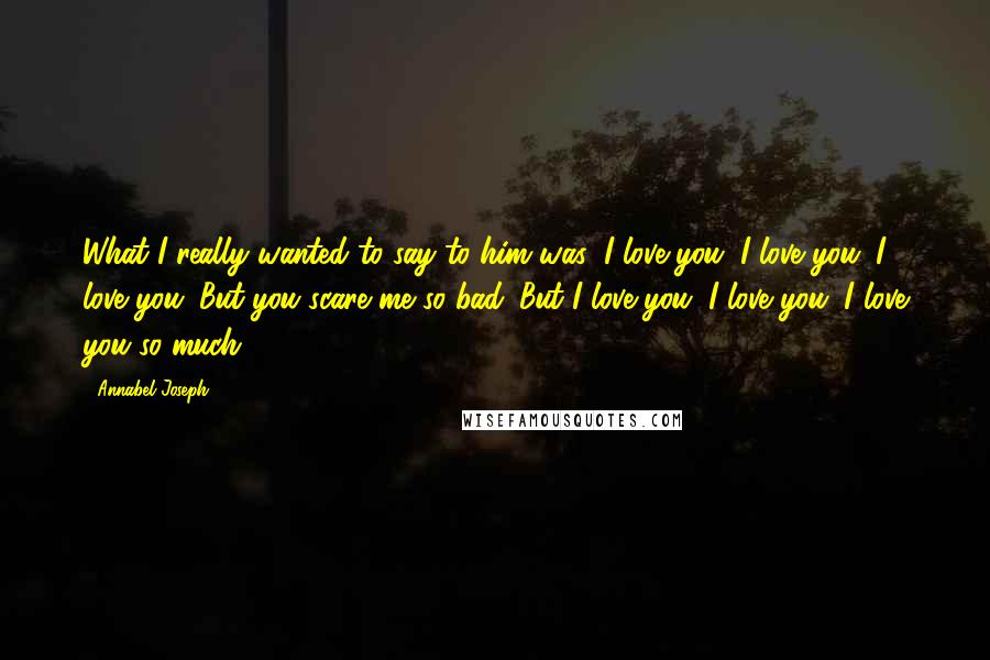 Annabel Joseph Quotes: What I really wanted to say to him was: I love you. I love you. I love you. But you scare me so bad. But I love you. I love you. I love you so much.
