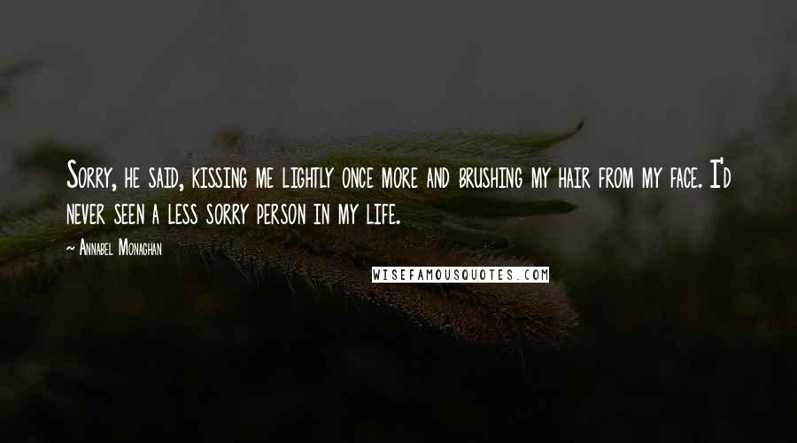 Annabel Monaghan Quotes: Sorry, he said, kissing me lightly once more and brushing my hair from my face. I'd never seen a less sorry person in my life.