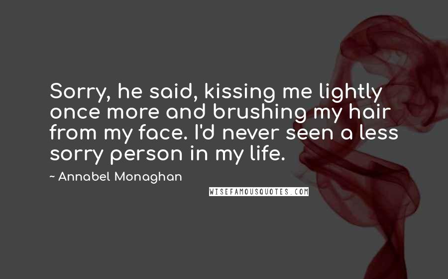 Annabel Monaghan Quotes: Sorry, he said, kissing me lightly once more and brushing my hair from my face. I'd never seen a less sorry person in my life.
