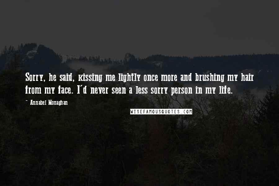 Annabel Monaghan Quotes: Sorry, he said, kissing me lightly once more and brushing my hair from my face. I'd never seen a less sorry person in my life.