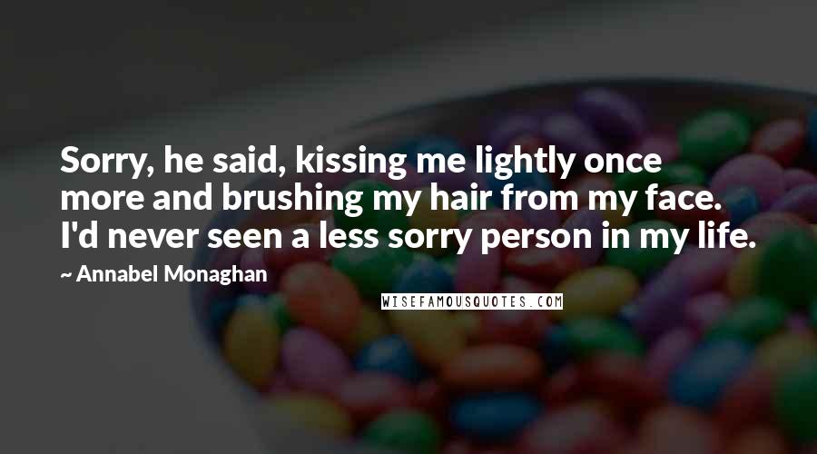 Annabel Monaghan Quotes: Sorry, he said, kissing me lightly once more and brushing my hair from my face. I'd never seen a less sorry person in my life.