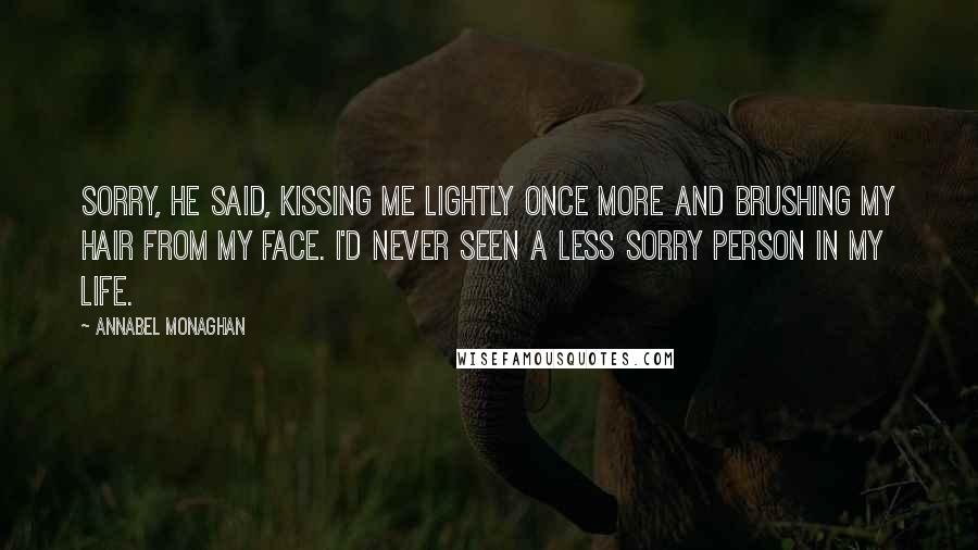 Annabel Monaghan Quotes: Sorry, he said, kissing me lightly once more and brushing my hair from my face. I'd never seen a less sorry person in my life.