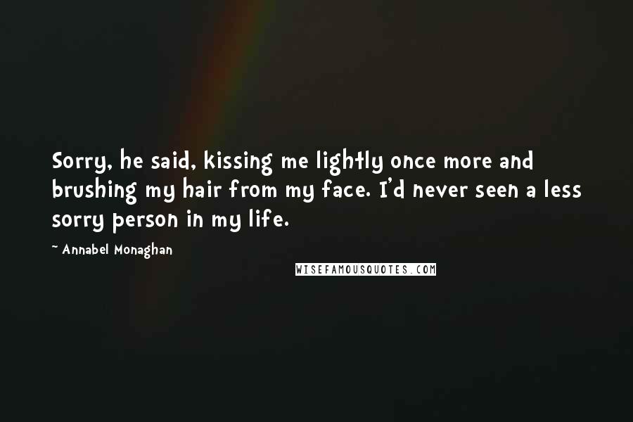 Annabel Monaghan Quotes: Sorry, he said, kissing me lightly once more and brushing my hair from my face. I'd never seen a less sorry person in my life.