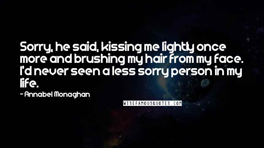 Annabel Monaghan Quotes: Sorry, he said, kissing me lightly once more and brushing my hair from my face. I'd never seen a less sorry person in my life.