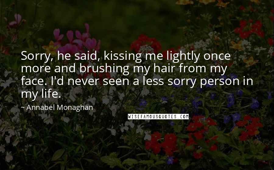 Annabel Monaghan Quotes: Sorry, he said, kissing me lightly once more and brushing my hair from my face. I'd never seen a less sorry person in my life.