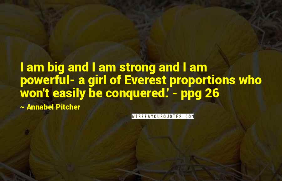 Annabel Pitcher Quotes: I am big and I am strong and I am powerful- a girl of Everest proportions who won't easily be conquered.' - ppg 26