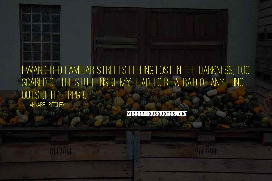 Annabel Pitcher Quotes: I wandered familiar streets feeling lost in the darkness, too scared of the stuff inside my head to be afraid of anything outside it.' - ppg 5