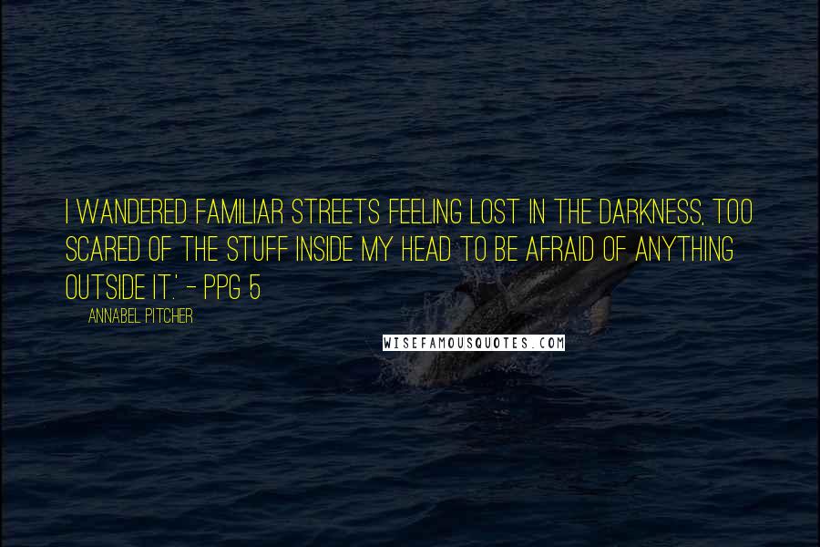 Annabel Pitcher Quotes: I wandered familiar streets feeling lost in the darkness, too scared of the stuff inside my head to be afraid of anything outside it.' - ppg 5