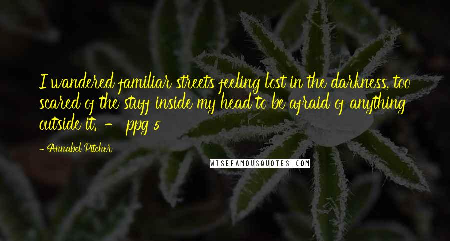 Annabel Pitcher Quotes: I wandered familiar streets feeling lost in the darkness, too scared of the stuff inside my head to be afraid of anything outside it.' - ppg 5