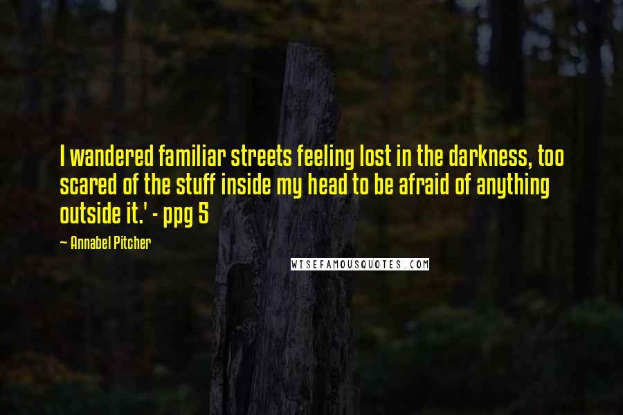 Annabel Pitcher Quotes: I wandered familiar streets feeling lost in the darkness, too scared of the stuff inside my head to be afraid of anything outside it.' - ppg 5