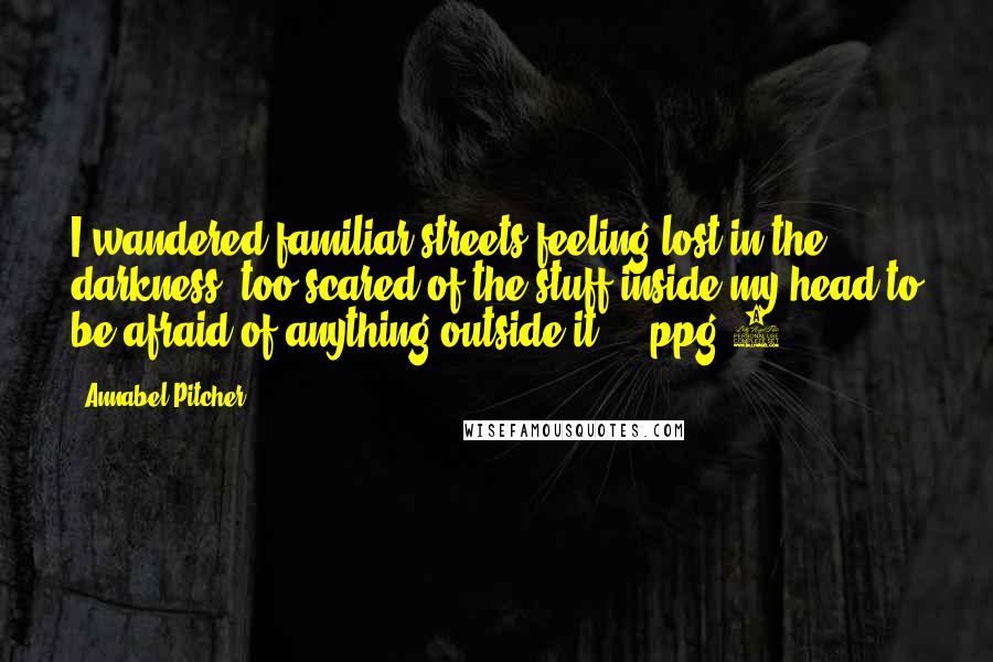 Annabel Pitcher Quotes: I wandered familiar streets feeling lost in the darkness, too scared of the stuff inside my head to be afraid of anything outside it.' - ppg 5