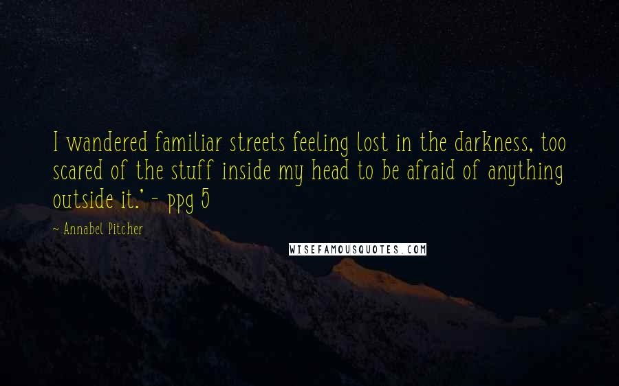 Annabel Pitcher Quotes: I wandered familiar streets feeling lost in the darkness, too scared of the stuff inside my head to be afraid of anything outside it.' - ppg 5