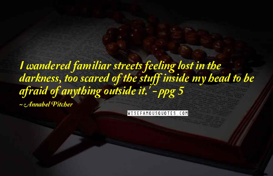 Annabel Pitcher Quotes: I wandered familiar streets feeling lost in the darkness, too scared of the stuff inside my head to be afraid of anything outside it.' - ppg 5