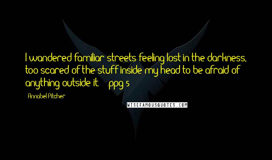 Annabel Pitcher Quotes: I wandered familiar streets feeling lost in the darkness, too scared of the stuff inside my head to be afraid of anything outside it.' - ppg 5