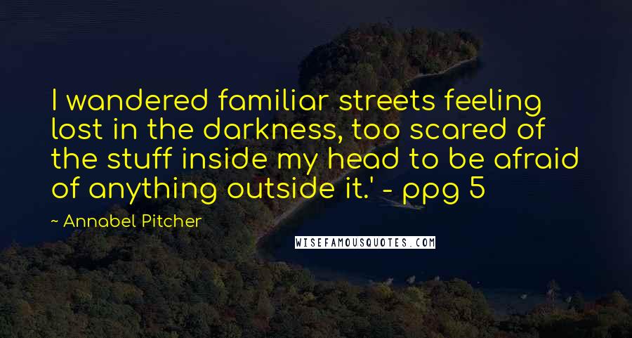 Annabel Pitcher Quotes: I wandered familiar streets feeling lost in the darkness, too scared of the stuff inside my head to be afraid of anything outside it.' - ppg 5