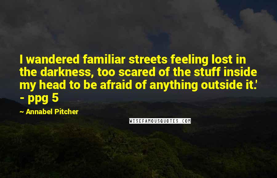 Annabel Pitcher Quotes: I wandered familiar streets feeling lost in the darkness, too scared of the stuff inside my head to be afraid of anything outside it.' - ppg 5