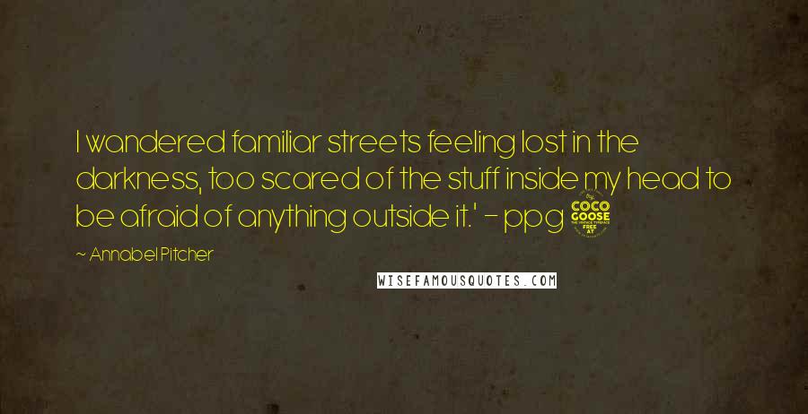 Annabel Pitcher Quotes: I wandered familiar streets feeling lost in the darkness, too scared of the stuff inside my head to be afraid of anything outside it.' - ppg 5