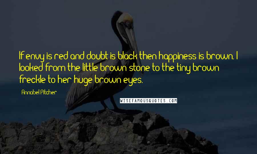 Annabel Pitcher Quotes: If envy is red and doubt is black then happiness is brown. I looked from the little brown stone to the tiny brown freckle to her huge brown eyes.