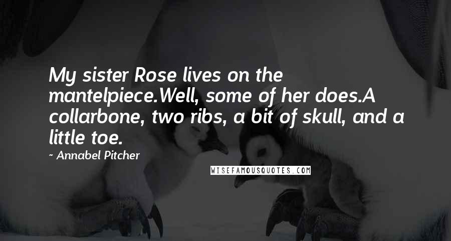 Annabel Pitcher Quotes: My sister Rose lives on the mantelpiece.Well, some of her does.A collarbone, two ribs, a bit of skull, and a little toe.
