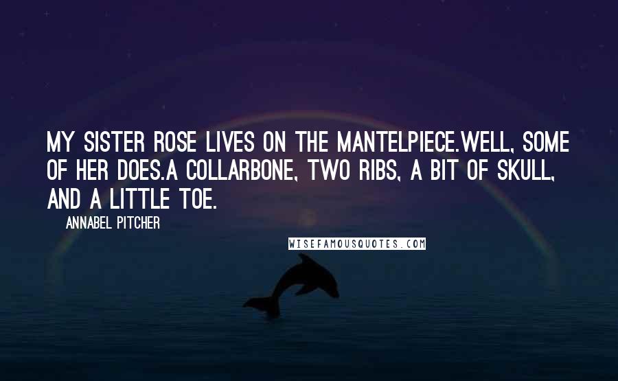 Annabel Pitcher Quotes: My sister Rose lives on the mantelpiece.Well, some of her does.A collarbone, two ribs, a bit of skull, and a little toe.