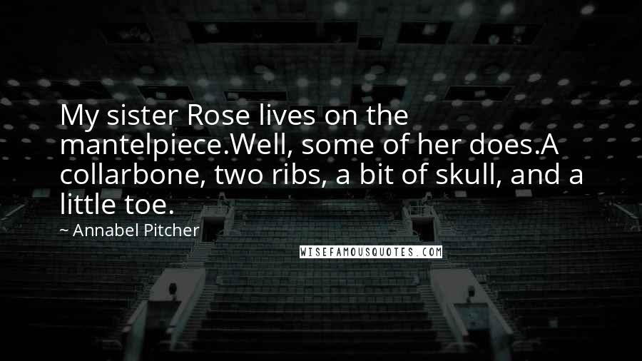 Annabel Pitcher Quotes: My sister Rose lives on the mantelpiece.Well, some of her does.A collarbone, two ribs, a bit of skull, and a little toe.