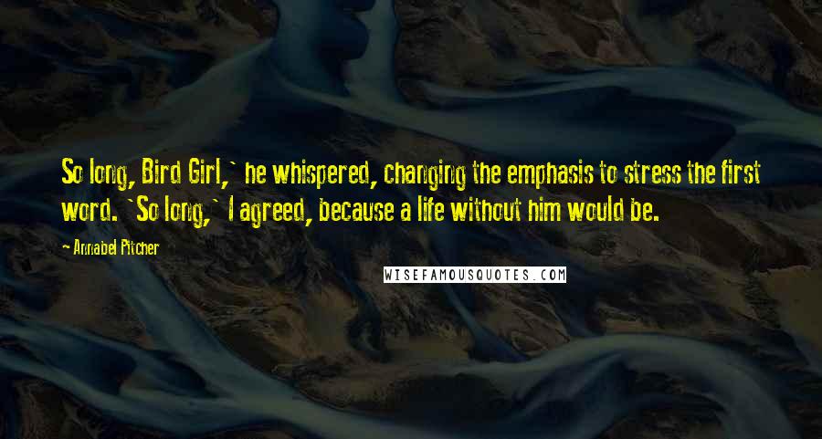 Annabel Pitcher Quotes: So long, Bird Girl,' he whispered, changing the emphasis to stress the first word. 'So long,' I agreed, because a life without him would be.