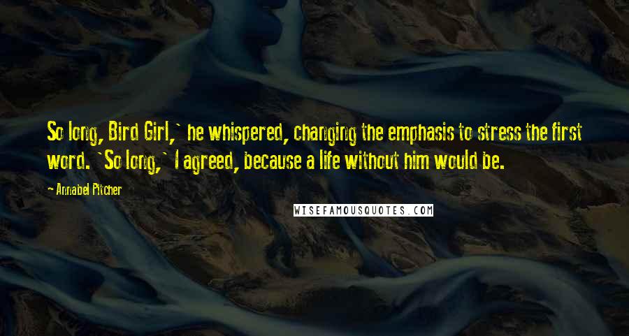 Annabel Pitcher Quotes: So long, Bird Girl,' he whispered, changing the emphasis to stress the first word. 'So long,' I agreed, because a life without him would be.