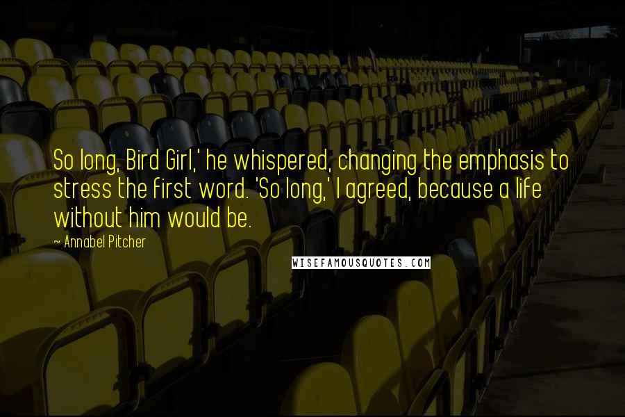 Annabel Pitcher Quotes: So long, Bird Girl,' he whispered, changing the emphasis to stress the first word. 'So long,' I agreed, because a life without him would be.