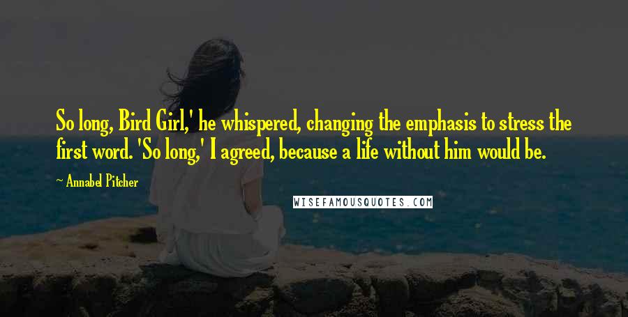 Annabel Pitcher Quotes: So long, Bird Girl,' he whispered, changing the emphasis to stress the first word. 'So long,' I agreed, because a life without him would be.