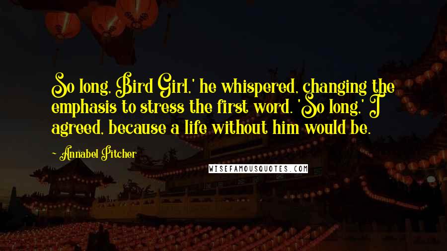 Annabel Pitcher Quotes: So long, Bird Girl,' he whispered, changing the emphasis to stress the first word. 'So long,' I agreed, because a life without him would be.