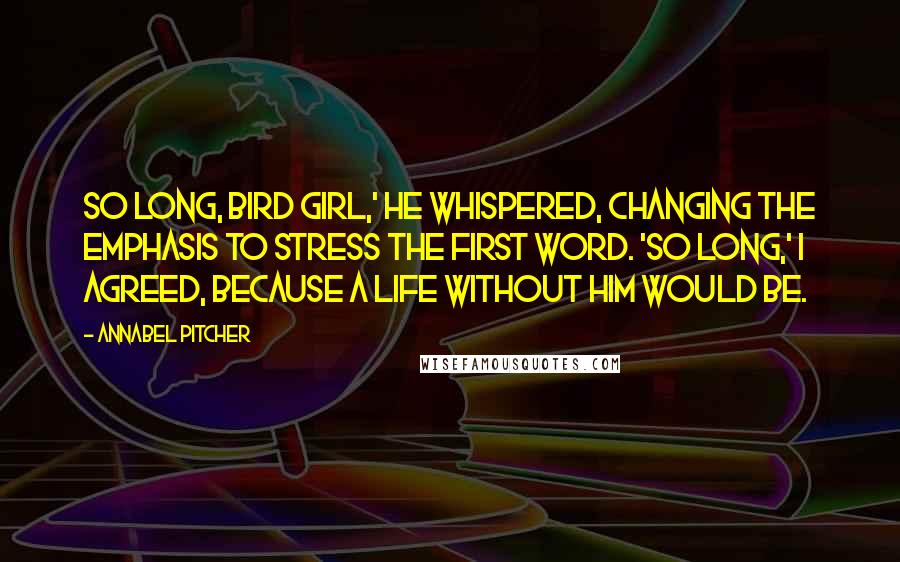 Annabel Pitcher Quotes: So long, Bird Girl,' he whispered, changing the emphasis to stress the first word. 'So long,' I agreed, because a life without him would be.