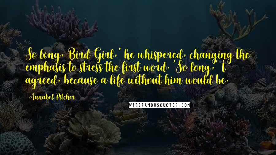 Annabel Pitcher Quotes: So long, Bird Girl,' he whispered, changing the emphasis to stress the first word. 'So long,' I agreed, because a life without him would be.