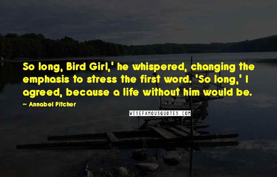 Annabel Pitcher Quotes: So long, Bird Girl,' he whispered, changing the emphasis to stress the first word. 'So long,' I agreed, because a life without him would be.