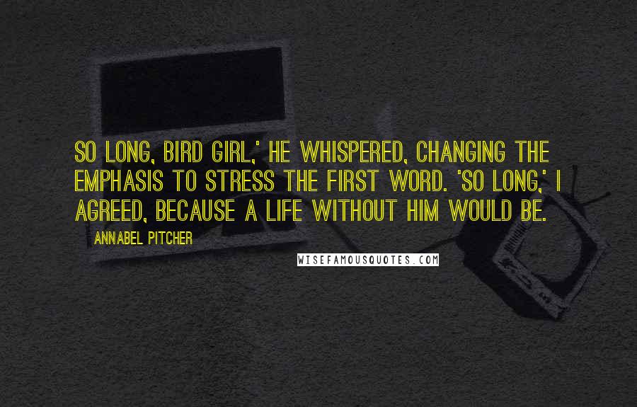 Annabel Pitcher Quotes: So long, Bird Girl,' he whispered, changing the emphasis to stress the first word. 'So long,' I agreed, because a life without him would be.