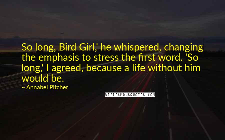 Annabel Pitcher Quotes: So long, Bird Girl,' he whispered, changing the emphasis to stress the first word. 'So long,' I agreed, because a life without him would be.