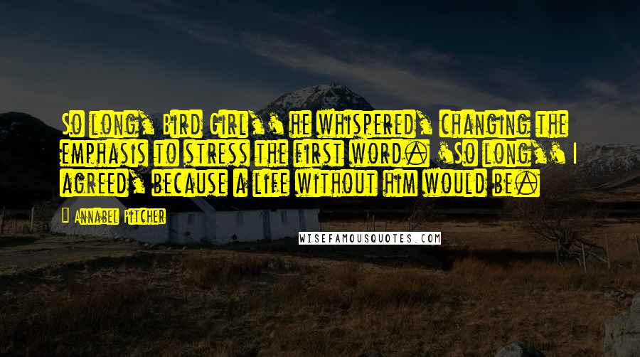 Annabel Pitcher Quotes: So long, Bird Girl,' he whispered, changing the emphasis to stress the first word. 'So long,' I agreed, because a life without him would be.