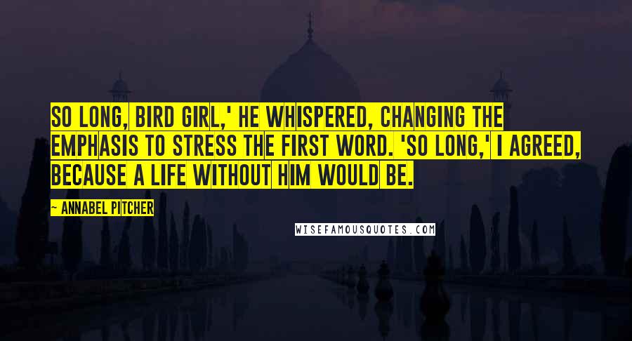 Annabel Pitcher Quotes: So long, Bird Girl,' he whispered, changing the emphasis to stress the first word. 'So long,' I agreed, because a life without him would be.